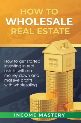 How to Wholesale Real Estate: How to Get Started Investing in Real Estate with No Money Down and Massive Profits with Wholesaling -