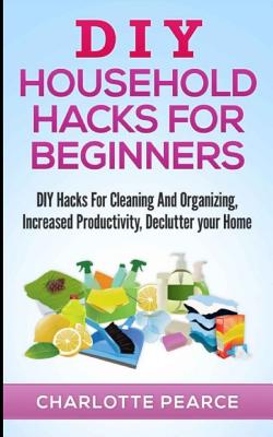 DIY Household Hacks for Beginners: DIY Hacks For Cleaning And Organizing, Increased Productivity, Declutter your Home - Charlotte Pearce