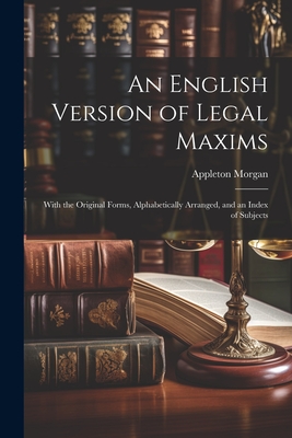 An English Version of Legal Maxims: With the Original Forms, Alphabetically Arranged, and an Index of Subjects - Appleton Morgan