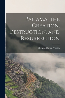 Panama, the Creation, Destruction, and Resurrection - Philippe Bunau-varilla