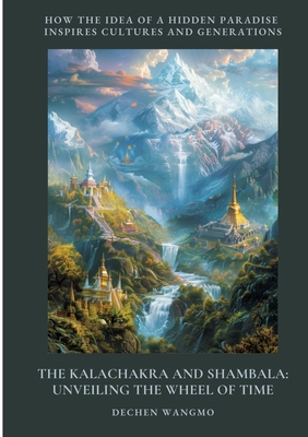 The Kalachakra and Shambala: Unveiling the Wheel of Time: How the Idea of a Hidden Paradise Inspires Cultures and Generations - Dechen Wangmo
