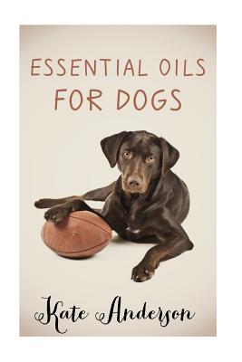 Essential Oils For Dogs: The Complete Guide To Using Essential Oils For Dogs - Kate Anderson