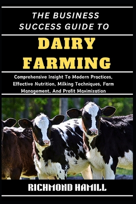 The Business Success Guide to Dairy Farming: Comprehensive Insight To Modern Practices, Effective Nutrition, Milking Techniques, Farm Management, And - Richmond Hamill