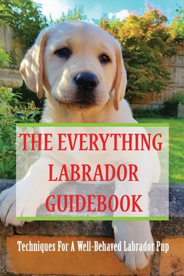 The Everything Labrador Guidebook: Techniques For A Well-Behaved Labrador Pup: Raise Your Lab Puppy - Lorette Salera