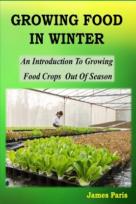 Growing Food In Winter: An Introduction To Growing Food Crops Out Of Season - James Paris