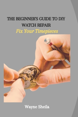 The Beginner's Guide to DIY Watch Repair: Fix Your Timepieces - Wayne Sheila