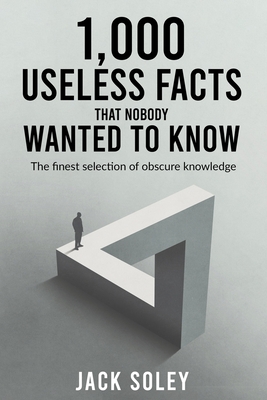 1,000 Useless Facts That Nobody Wanted To Know: The finest selection of obscure knowledge - Jack Soley