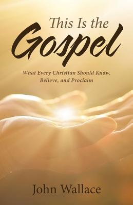 This Is the Gospel: What Every Christian Should Know, Believe, and Proclaim - John Wallace