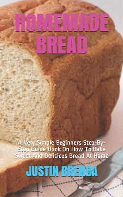 Homemade Bread: A Very Simple Beginners Step-By-Step Guide Book On How To Bake Sweet And Delicious Bread At Home - Justin Brenda