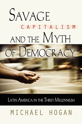 Savage Capitalism and the Myth of Democracy: Latin America in the Third Millennium - Michael Hogan