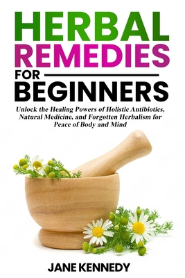 Herbal Remedies for Beginners: Unlock the Healing Powers of Holistic Antibiotics, Natural Medicine, and Forgotten Herbalism for Peace of Body and Min - Jane Kennedy