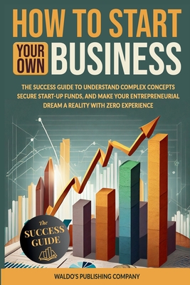 How to Start Your Own Business: The Success Guide to Understand Complex Concepts, Secure Start-Up Funds, and Make Your Entrepreneurial Dream a Reality - Waldo's Publishing Company