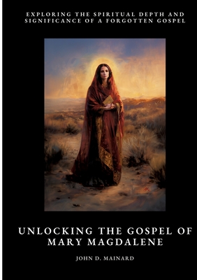 Unlocking the Gospel of Mary Magdalene: Exploring the Spiritual Depth and Significance of a Forgotten Gospel - John D. Mainard