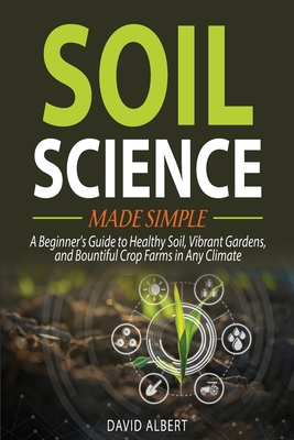 Soil Science Made Simple: A Beginner's Guide to Healthy Soil, Vibrant Gardens, and Bountiful Crop Farms in Any Climate - David Albert