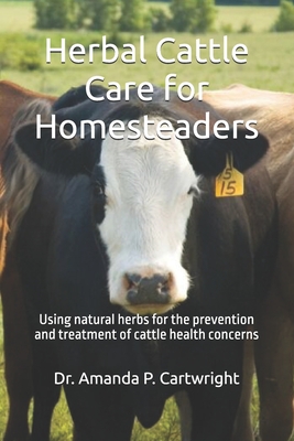 Herbal Cattle Care for Homesteaders: Using natural herbs for the prevention and treatment of cattle health concerns - Amanda P. Cartwright