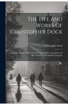Coperta cărții 'The Life And Works Of Christopher Dock: America's Pioneer Writer On Education With A Translation Of His Works Into The'