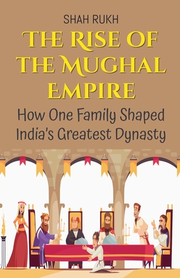 The Rise of the Mughal Empire: How One Family Shaped India's Greatest Dynasty - Shah Rukh