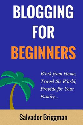 Blogging For Beginners: Work from Home, Travel the World, Provide for Your Family - Salvador Briggman