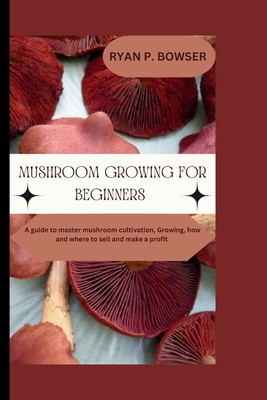 Mushroom Growing for Beginners: A guide to master mushroom cultivation, Growing, How and where to sell and make a profit - Ryan P. Bowser