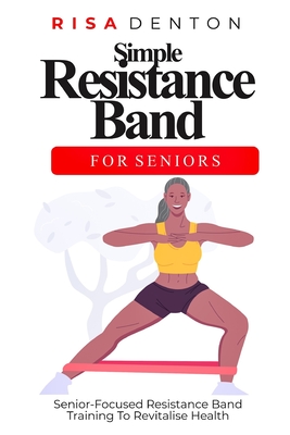 Simple Resistance Band for Seniors: Senior-Focused Resistance Band Training To Revitalise Health - Risa Denton