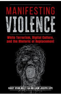 Manifesting Violence: White Terrorism, Digital Culture, and the Rhetoric of Replacement - Casey Ryan Kelly