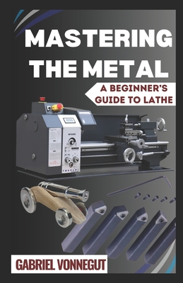 Mastering The Metal: A Beginner's Guide To Lathe - Gabriel Vonnegut
