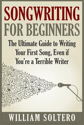 Songwriting for Beginners: The Ultimate Guide to Writing Your First Song, Even if You're a Terrible Writer - William Soltero