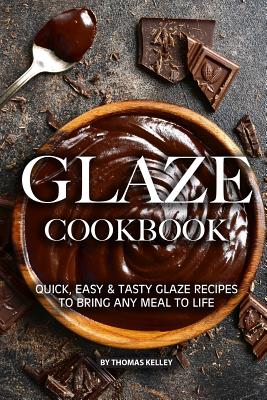Glaze Cookbook: Quick, Easy Tasty Glaze Recipes to Bring Any Meal to Life - Thomas Kelly