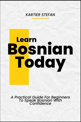 Learn Bosnian Today: A Practical Guide For Beginners To Speak Bosnian With Confidence - Kartier Stefan
