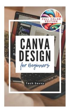 Canva Design for Beginners: A Step-by-Step Guide to Creating Stunning Visuals and Becoming a Professional Graphic Designer - Tech Savvy