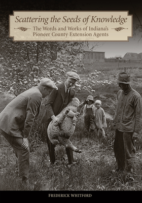 Scattering the Seeds of Knowledge: The Words and Works of Indiana's Pioneer County Extension Agents - Frederick Whitford