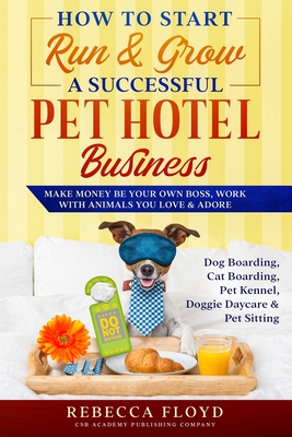 How to Start Run & Grow a Successful Pet Hotel Business: Dog Boarding, Cat Boarding, Pet Kennel, Doggie Daycare & Pet Sitting - Make Money Be Your Own - Rebecca Floyd