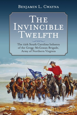 The Invincible Twelfth: The 12th South Carolina Infantry of the Gregg-McGowan Brigade, Army of Northern Virginia - Benjamin L. Cwayna