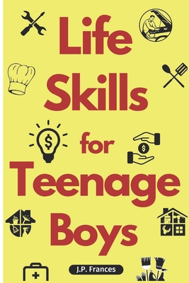 Life Skills for Teenage Boys: A Complete Guide on How to Cook, Home Maintenace, Managing Money, Fixing your Car, Performing First Aid, Navigating Ev - J. P. Frances