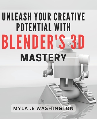 Unleash Your Creative Potential with Blender's 3D Mastery.: Unleash Your Imagination and Master 3D Design with Blender's Creative Tools. - Myla E. Washington