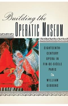 Coperta cărții 'Building the Operatic Museum: Eighteenth-Century Opera in Fin-De-Siècle Paris - William Gibbons'