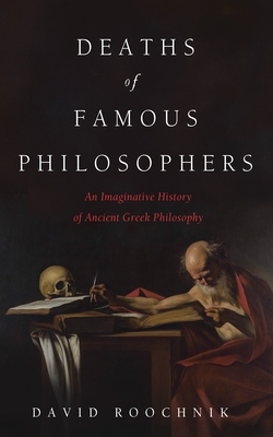 Deaths of Famous Philosophers: An Imaginative History of Ancient Greek Philosophy - David Roochnik