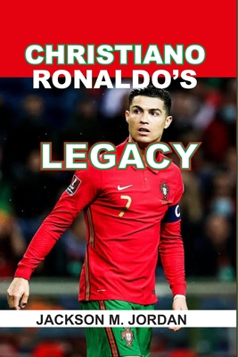 Christiano Ronaldo's Legacy: The goat of Football, the king of Champions League, the Top Scorer, the complete Player. - Jackson M. Jordan