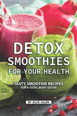 Detox Smoothies for Your Health: Tasty Smoothie Recipes for a Total Body Detox - Allie Allen