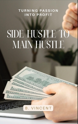 Side Hustle to Main Hustle: Turning Passion into Profit - B. Vincent
