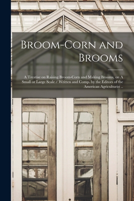 Broom-corn and Brooms: A Treatise on Raising Broom-corn and Making Brooms, on A Small or Large Scale / Written and Comp. by the Editors of th - 