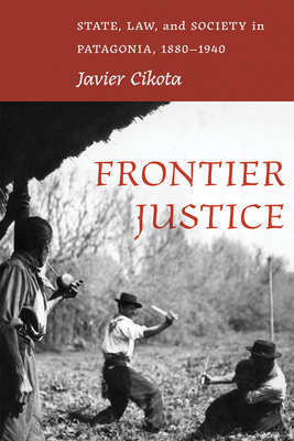 Frontier Justice: State, Law, and Society in Patagonia, 1880-1940 - Javier Cikota