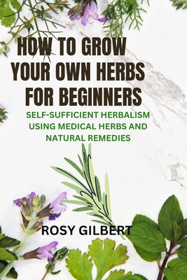 How To Grow Your Herbs For Beginners: Self-sufficient Herbalism Using Medicinal Herbs and Natural Remedies - Rosy Gilbert
