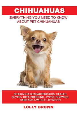 Chihuahuas: Chihuahua Characteristics, Health, Buying, Diet, Breeding, Types, Showing, Care and a whole lot more! Everything You N - Lolly Brown