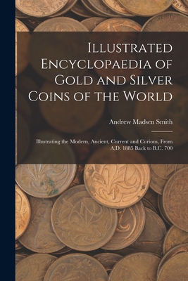 Illustrated Encyclopaedia of Gold and Silver Coins of the World; Illustrating the Modern, Ancient, Current and Curious, From A.D. 1885 Back to B.C. 70 - Andrew Madsen Smith