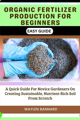 Organic Fertilizer Production for Beginners Easy Guide: A Quick Guide For Novice Gardeners On Creating Sustainable, Nutrient-Rich Soil From Scratch - Waylen Bannard