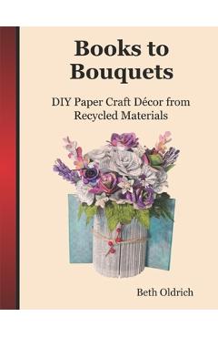 Coperta cărții 'Books to Bouquets: Do-it-yourself Paper Craft Décor From Recycled Materials - Beth Oldrich'