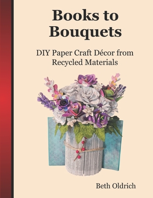 Books to Bouquets: Do-it-yourself Paper Craft Décor From Recycled Materials - Beth Oldrich