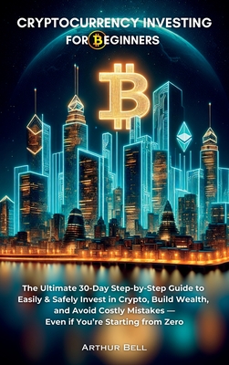 Cryptocurrency Investing for Beginners: The Ultimate 30-Day Step-by-Step Guide to Easily & Safely Invest in Crypto, Build Wealth, and Avoid Costly Mis - Arthur Bell