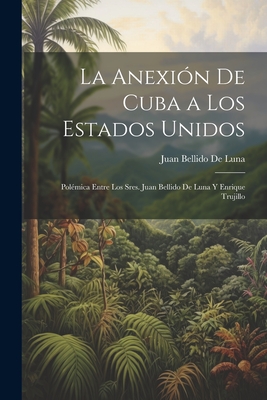 La Anexión De Cuba a Los Estados Unidos: Polémica Entre Los Sres. Juan Bellido De Luna Y Enrique Trujillo - Juan Bellido De Luna